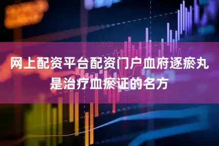 网上配资平台配资门户血府逐瘀丸是治疗血瘀证的名方